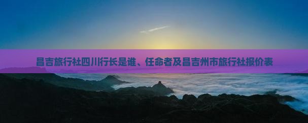 關于昌吉旅行社、四川行長任命及國內旅游業務報價解析
